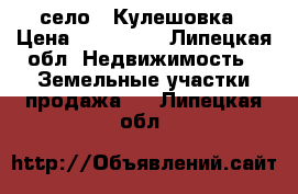 село   Кулешовка › Цена ­ 450 000 - Липецкая обл. Недвижимость » Земельные участки продажа   . Липецкая обл.